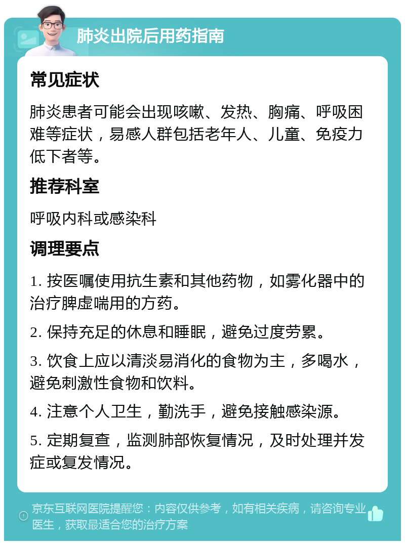 肺炎出院后用药指南 常见症状 肺炎患者可能会出现咳嗽、发热、胸痛、呼吸困难等症状，易感人群包括老年人、儿童、免疫力低下者等。 推荐科室 呼吸内科或感染科 调理要点 1. 按医嘱使用抗生素和其他药物，如雾化器中的治疗脾虚喘用的方药。 2. 保持充足的休息和睡眠，避免过度劳累。 3. 饮食上应以清淡易消化的食物为主，多喝水，避免刺激性食物和饮料。 4. 注意个人卫生，勤洗手，避免接触感染源。 5. 定期复查，监测肺部恢复情况，及时处理并发症或复发情况。