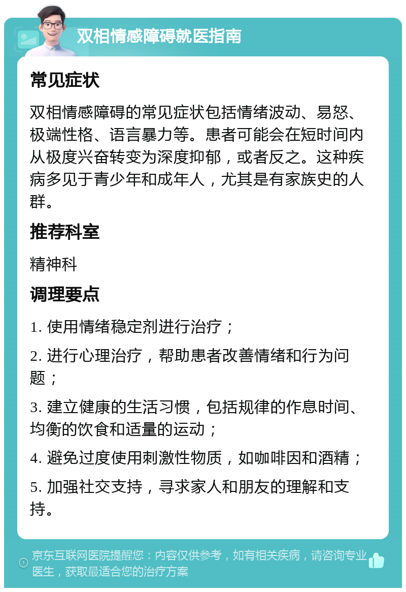 双相情感障碍就医指南 常见症状 双相情感障碍的常见症状包括情绪波动、易怒、极端性格、语言暴力等。患者可能会在短时间内从极度兴奋转变为深度抑郁，或者反之。这种疾病多见于青少年和成年人，尤其是有家族史的人群。 推荐科室 精神科 调理要点 1. 使用情绪稳定剂进行治疗； 2. 进行心理治疗，帮助患者改善情绪和行为问题； 3. 建立健康的生活习惯，包括规律的作息时间、均衡的饮食和适量的运动； 4. 避免过度使用刺激性物质，如咖啡因和酒精； 5. 加强社交支持，寻求家人和朋友的理解和支持。