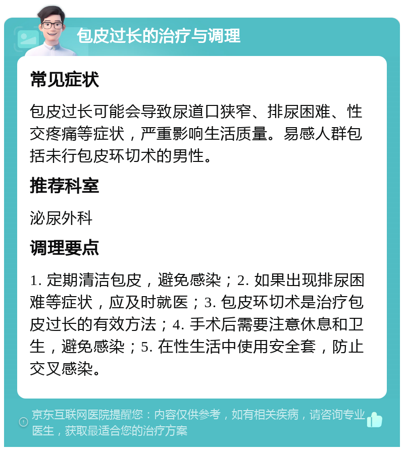 包皮过长的治疗与调理 常见症状 包皮过长可能会导致尿道口狭窄、排尿困难、性交疼痛等症状，严重影响生活质量。易感人群包括未行包皮环切术的男性。 推荐科室 泌尿外科 调理要点 1. 定期清洁包皮，避免感染；2. 如果出现排尿困难等症状，应及时就医；3. 包皮环切术是治疗包皮过长的有效方法；4. 手术后需要注意休息和卫生，避免感染；5. 在性生活中使用安全套，防止交叉感染。