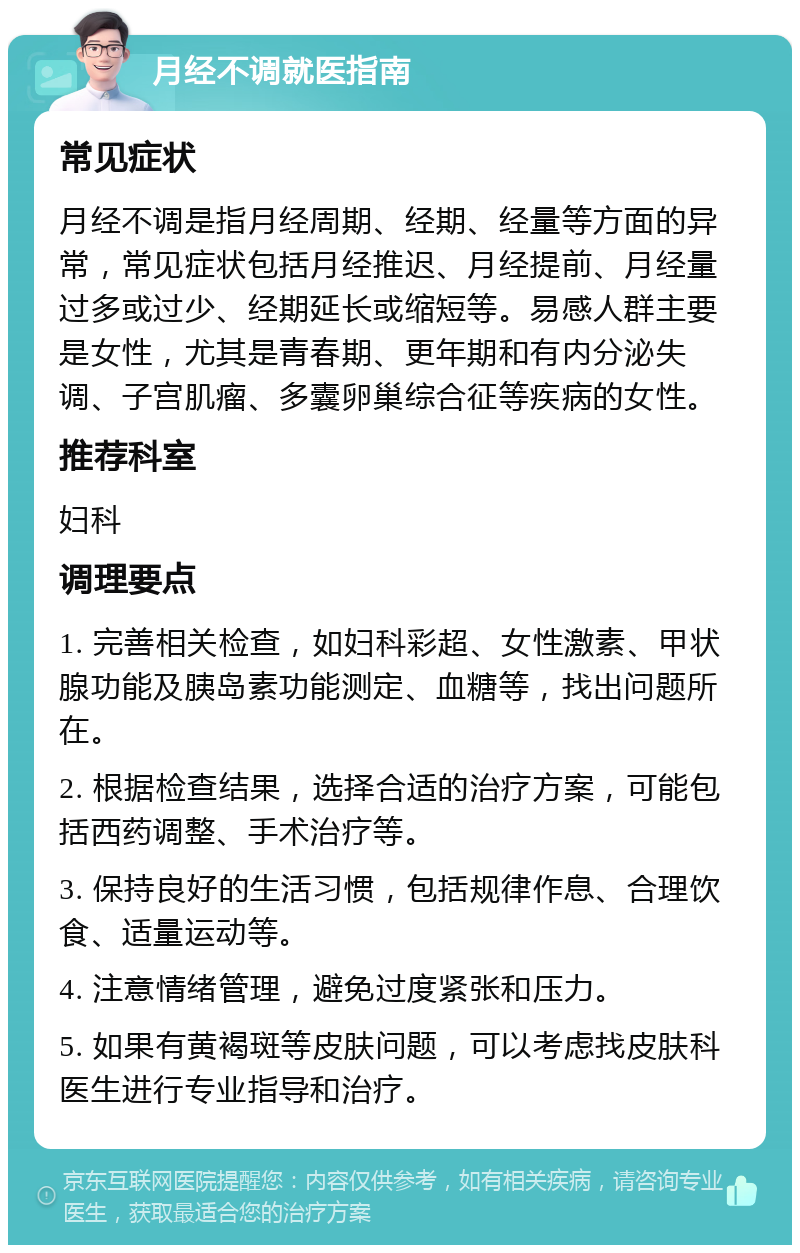 月经不调就医指南 常见症状 月经不调是指月经周期、经期、经量等方面的异常，常见症状包括月经推迟、月经提前、月经量过多或过少、经期延长或缩短等。易感人群主要是女性，尤其是青春期、更年期和有内分泌失调、子宫肌瘤、多囊卵巢综合征等疾病的女性。 推荐科室 妇科 调理要点 1. 完善相关检查，如妇科彩超、女性激素、甲状腺功能及胰岛素功能测定、血糖等，找出问题所在。 2. 根据检查结果，选择合适的治疗方案，可能包括西药调整、手术治疗等。 3. 保持良好的生活习惯，包括规律作息、合理饮食、适量运动等。 4. 注意情绪管理，避免过度紧张和压力。 5. 如果有黄褐斑等皮肤问题，可以考虑找皮肤科医生进行专业指导和治疗。