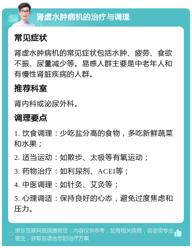 肾虚水肿病机的治疗与调理 常见症状 肾虚水肿病机的常见症状包括水肿、疲劳、食欲不振、尿量减少等。易感人群主要是中老年人和有慢性肾脏疾病的人群。 推荐科室 肾内科或泌尿外科。 调理要点 1. 饮食调理：少吃盐分高的食物，多吃新鲜蔬菜和水果； 2. 适当运动：如散步、太极等有氧运动； 3. 药物治疗：如利尿剂、ACEI等； 4. 中医调理：如针灸、艾灸等； 5. 心理调适：保持良好的心态，避免过度焦虑和压力。