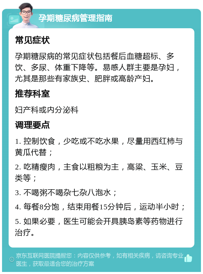 孕期糖尿病管理指南 常见症状 孕期糖尿病的常见症状包括餐后血糖超标、多饮、多尿、体重下降等。易感人群主要是孕妇，尤其是那些有家族史、肥胖或高龄产妇。 推荐科室 妇产科或内分泌科 调理要点 1. 控制饮食，少吃或不吃水果，尽量用西红柿与黄瓜代替； 2. 吃精瘦肉，主食以粗粮为主，高粱、玉米、豆类等； 3. 不喝粥不喝杂七杂八泡水； 4. 每餐8分饱，结束用餐15分钟后，运动半小时； 5. 如果必要，医生可能会开具胰岛素等药物进行治疗。