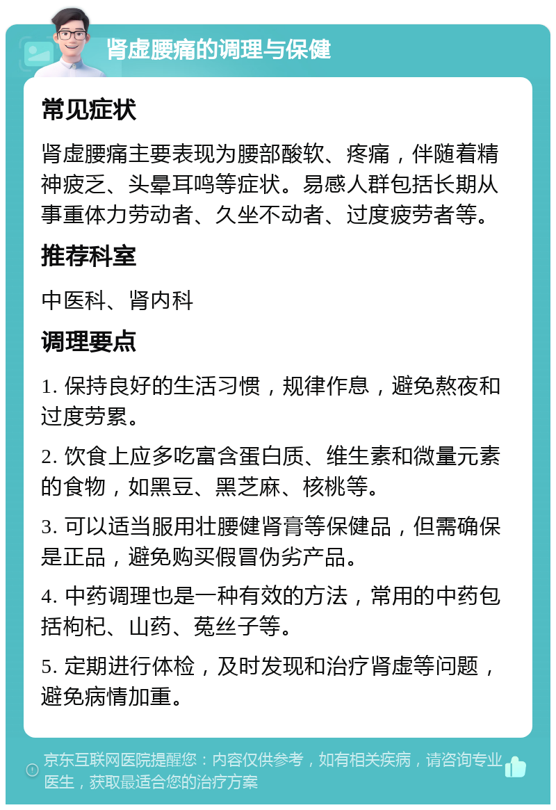 肾虚腰痛的调理与保健 常见症状 肾虚腰痛主要表现为腰部酸软、疼痛，伴随着精神疲乏、头晕耳鸣等症状。易感人群包括长期从事重体力劳动者、久坐不动者、过度疲劳者等。 推荐科室 中医科、肾内科 调理要点 1. 保持良好的生活习惯，规律作息，避免熬夜和过度劳累。 2. 饮食上应多吃富含蛋白质、维生素和微量元素的食物，如黑豆、黑芝麻、核桃等。 3. 可以适当服用壮腰健肾膏等保健品，但需确保是正品，避免购买假冒伪劣产品。 4. 中药调理也是一种有效的方法，常用的中药包括枸杞、山药、菟丝子等。 5. 定期进行体检，及时发现和治疗肾虚等问题，避免病情加重。