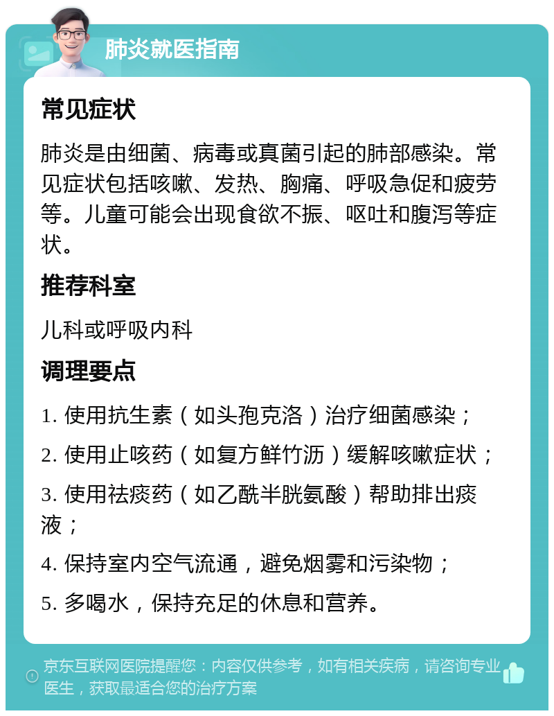 肺炎就医指南 常见症状 肺炎是由细菌、病毒或真菌引起的肺部感染。常见症状包括咳嗽、发热、胸痛、呼吸急促和疲劳等。儿童可能会出现食欲不振、呕吐和腹泻等症状。 推荐科室 儿科或呼吸内科 调理要点 1. 使用抗生素（如头孢克洛）治疗细菌感染； 2. 使用止咳药（如复方鲜竹沥）缓解咳嗽症状； 3. 使用祛痰药（如乙酰半胱氨酸）帮助排出痰液； 4. 保持室内空气流通，避免烟雾和污染物； 5. 多喝水，保持充足的休息和营养。