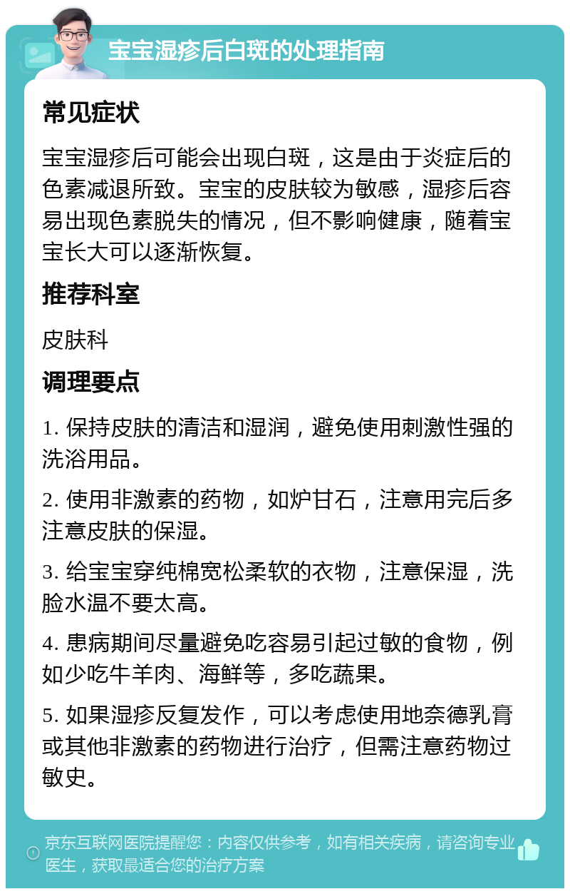 宝宝湿疹后白斑的处理指南 常见症状 宝宝湿疹后可能会出现白斑，这是由于炎症后的色素减退所致。宝宝的皮肤较为敏感，湿疹后容易出现色素脱失的情况，但不影响健康，随着宝宝长大可以逐渐恢复。 推荐科室 皮肤科 调理要点 1. 保持皮肤的清洁和湿润，避免使用刺激性强的洗浴用品。 2. 使用非激素的药物，如炉甘石，注意用完后多注意皮肤的保湿。 3. 给宝宝穿纯棉宽松柔软的衣物，注意保湿，洗脸水温不要太高。 4. 患病期间尽量避免吃容易引起过敏的食物，例如少吃牛羊肉、海鲜等，多吃蔬果。 5. 如果湿疹反复发作，可以考虑使用地奈德乳膏或其他非激素的药物进行治疗，但需注意药物过敏史。