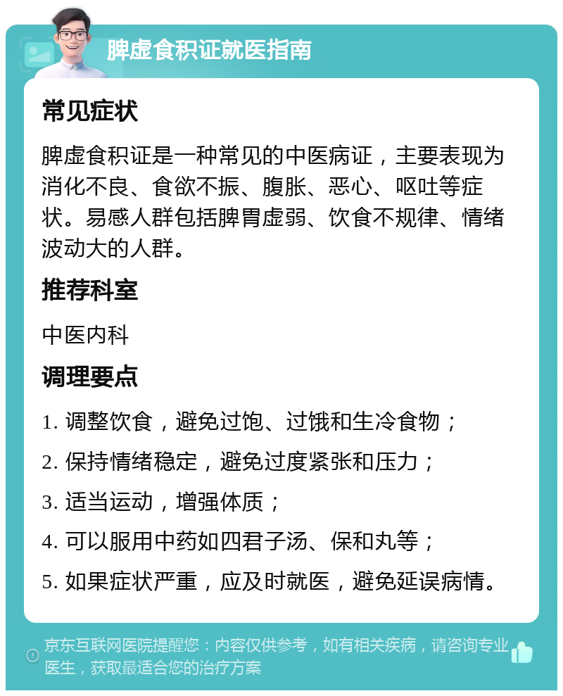 脾虚食积证就医指南 常见症状 脾虚食积证是一种常见的中医病证，主要表现为消化不良、食欲不振、腹胀、恶心、呕吐等症状。易感人群包括脾胃虚弱、饮食不规律、情绪波动大的人群。 推荐科室 中医内科 调理要点 1. 调整饮食，避免过饱、过饿和生冷食物； 2. 保持情绪稳定，避免过度紧张和压力； 3. 适当运动，增强体质； 4. 可以服用中药如四君子汤、保和丸等； 5. 如果症状严重，应及时就医，避免延误病情。