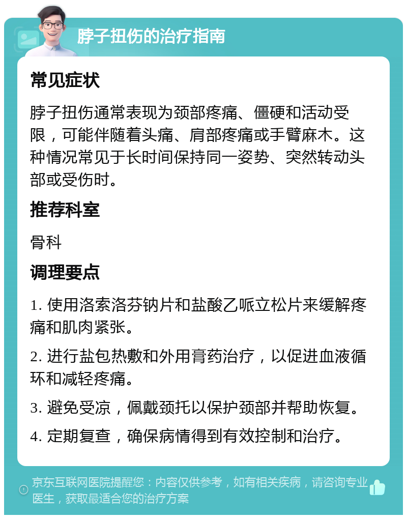 脖子扭伤的治疗指南 常见症状 脖子扭伤通常表现为颈部疼痛、僵硬和活动受限，可能伴随着头痛、肩部疼痛或手臂麻木。这种情况常见于长时间保持同一姿势、突然转动头部或受伤时。 推荐科室 骨科 调理要点 1. 使用洛索洛芬钠片和盐酸乙哌立松片来缓解疼痛和肌肉紧张。 2. 进行盐包热敷和外用膏药治疗，以促进血液循环和减轻疼痛。 3. 避免受凉，佩戴颈托以保护颈部并帮助恢复。 4. 定期复查，确保病情得到有效控制和治疗。