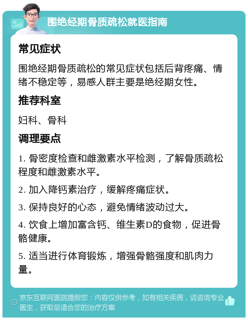 围绝经期骨质疏松就医指南 常见症状 围绝经期骨质疏松的常见症状包括后背疼痛、情绪不稳定等，易感人群主要是绝经期女性。 推荐科室 妇科、骨科 调理要点 1. 骨密度检查和雌激素水平检测，了解骨质疏松程度和雌激素水平。 2. 加入降钙素治疗，缓解疼痛症状。 3. 保持良好的心态，避免情绪波动过大。 4. 饮食上增加富含钙、维生素D的食物，促进骨骼健康。 5. 适当进行体育锻炼，增强骨骼强度和肌肉力量。