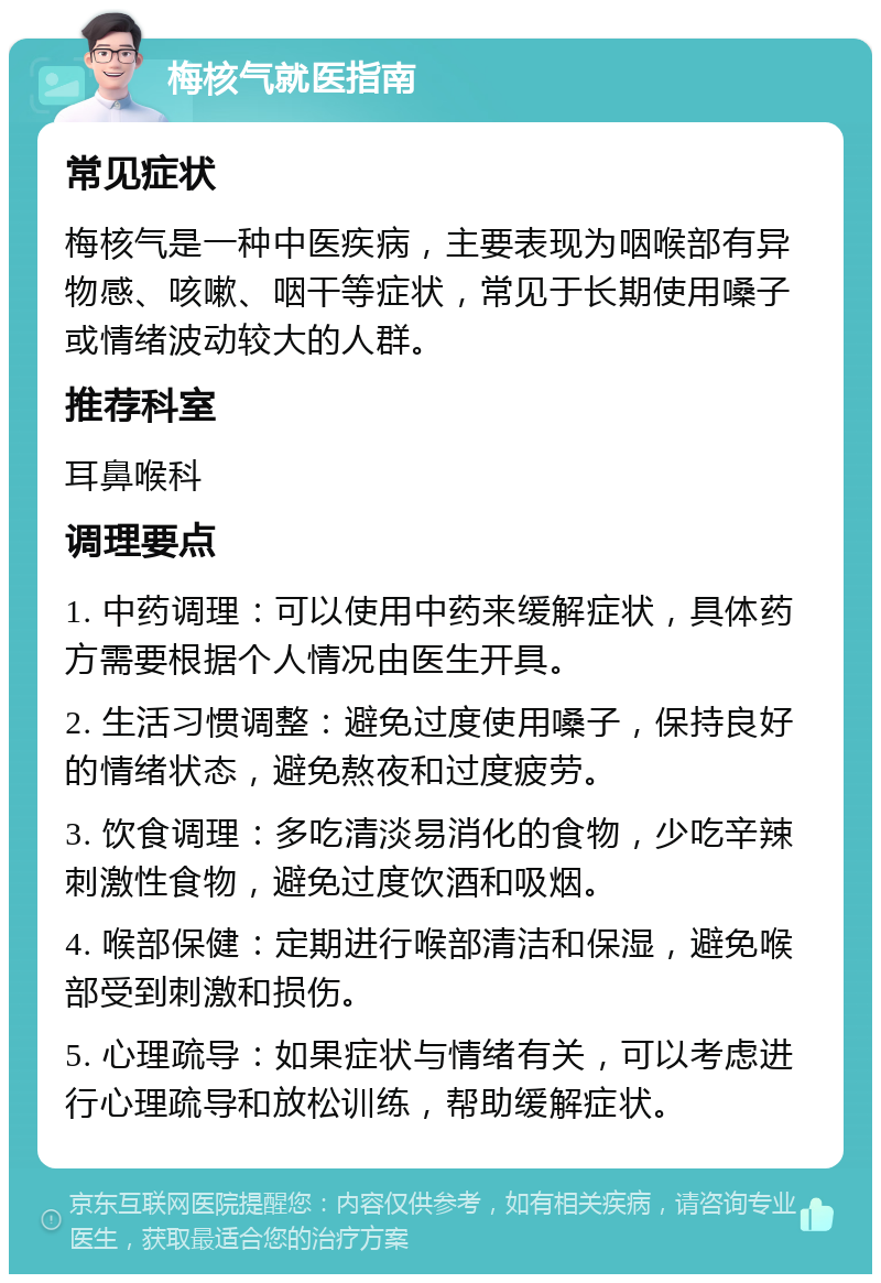 梅核气就医指南 常见症状 梅核气是一种中医疾病，主要表现为咽喉部有异物感、咳嗽、咽干等症状，常见于长期使用嗓子或情绪波动较大的人群。 推荐科室 耳鼻喉科 调理要点 1. 中药调理：可以使用中药来缓解症状，具体药方需要根据个人情况由医生开具。 2. 生活习惯调整：避免过度使用嗓子，保持良好的情绪状态，避免熬夜和过度疲劳。 3. 饮食调理：多吃清淡易消化的食物，少吃辛辣刺激性食物，避免过度饮酒和吸烟。 4. 喉部保健：定期进行喉部清洁和保湿，避免喉部受到刺激和损伤。 5. 心理疏导：如果症状与情绪有关，可以考虑进行心理疏导和放松训练，帮助缓解症状。