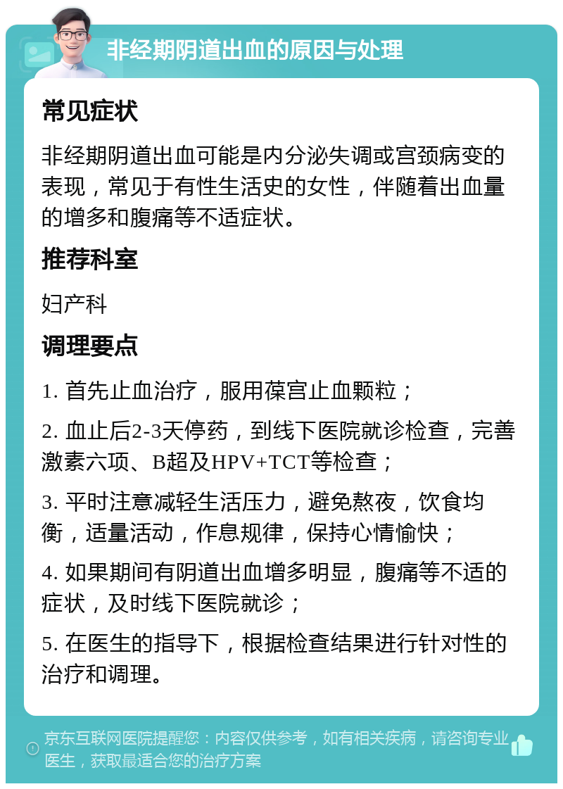 非经期阴道出血的原因与处理 常见症状 非经期阴道出血可能是内分泌失调或宫颈病变的表现，常见于有性生活史的女性，伴随着出血量的增多和腹痛等不适症状。 推荐科室 妇产科 调理要点 1. 首先止血治疗，服用葆宫止血颗粒； 2. 血止后2-3天停药，到线下医院就诊检查，完善激素六项、B超及HPV+TCT等检查； 3. 平时注意减轻生活压力，避免熬夜，饮食均衡，适量活动，作息规律，保持心情愉快； 4. 如果期间有阴道出血增多明显，腹痛等不适的症状，及时线下医院就诊； 5. 在医生的指导下，根据检查结果进行针对性的治疗和调理。