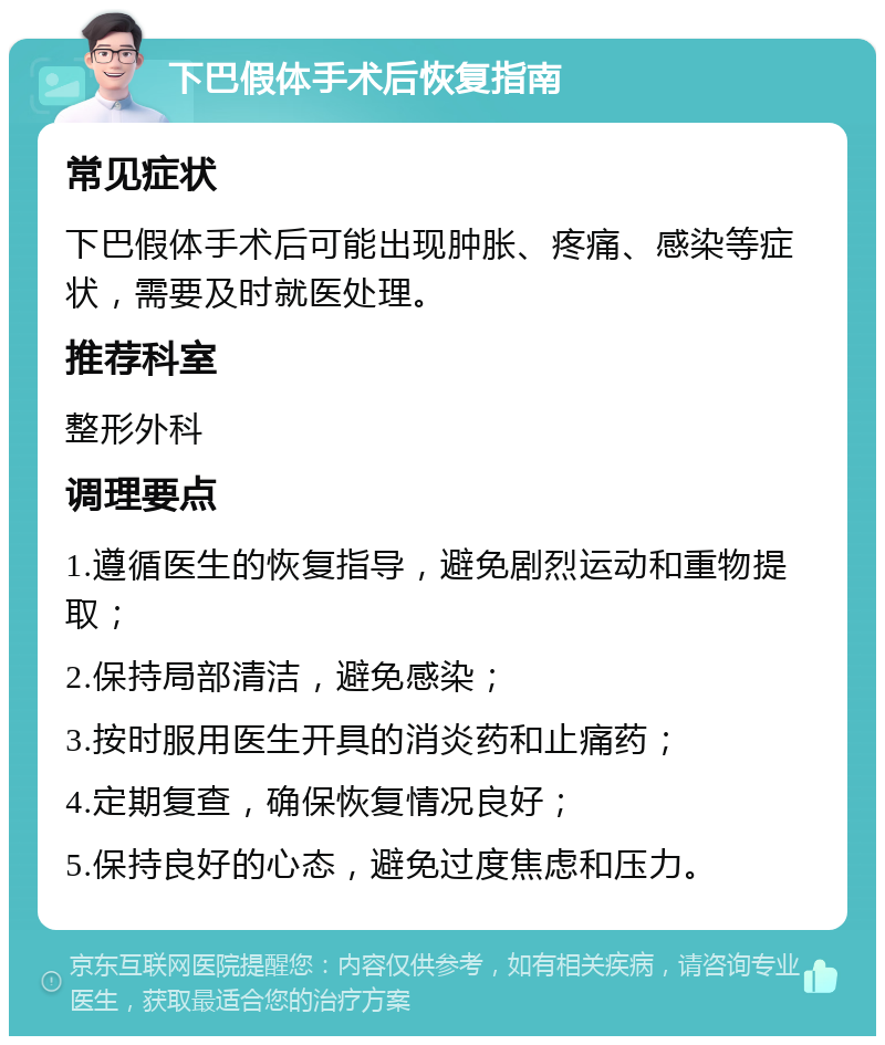 下巴假体手术后恢复指南 常见症状 下巴假体手术后可能出现肿胀、疼痛、感染等症状，需要及时就医处理。 推荐科室 整形外科 调理要点 1.遵循医生的恢复指导，避免剧烈运动和重物提取； 2.保持局部清洁，避免感染； 3.按时服用医生开具的消炎药和止痛药； 4.定期复查，确保恢复情况良好； 5.保持良好的心态，避免过度焦虑和压力。