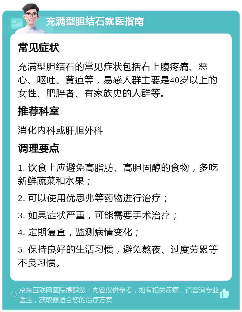 充满型胆结石就医指南 常见症状 充满型胆结石的常见症状包括右上腹疼痛、恶心、呕吐、黄疸等，易感人群主要是40岁以上的女性、肥胖者、有家族史的人群等。 推荐科室 消化内科或肝胆外科 调理要点 1. 饮食上应避免高脂肪、高胆固醇的食物，多吃新鲜蔬菜和水果； 2. 可以使用优思弗等药物进行治疗； 3. 如果症状严重，可能需要手术治疗； 4. 定期复查，监测病情变化； 5. 保持良好的生活习惯，避免熬夜、过度劳累等不良习惯。