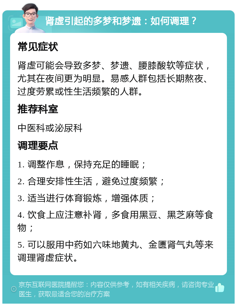 肾虚引起的多梦和梦遗：如何调理？ 常见症状 肾虚可能会导致多梦、梦遗、腰膝酸软等症状，尤其在夜间更为明显。易感人群包括长期熬夜、过度劳累或性生活频繁的人群。 推荐科室 中医科或泌尿科 调理要点 1. 调整作息，保持充足的睡眠； 2. 合理安排性生活，避免过度频繁； 3. 适当进行体育锻炼，增强体质； 4. 饮食上应注意补肾，多食用黑豆、黑芝麻等食物； 5. 可以服用中药如六味地黄丸、金匮肾气丸等来调理肾虚症状。