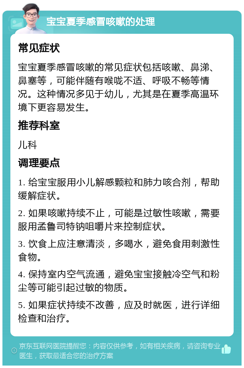 宝宝夏季感冒咳嗽的处理 常见症状 宝宝夏季感冒咳嗽的常见症状包括咳嗽、鼻涕、鼻塞等，可能伴随有喉咙不适、呼吸不畅等情况。这种情况多见于幼儿，尤其是在夏季高温环境下更容易发生。 推荐科室 儿科 调理要点 1. 给宝宝服用小儿解感颗粒和肺力咳合剂，帮助缓解症状。 2. 如果咳嗽持续不止，可能是过敏性咳嗽，需要服用孟鲁司特钠咀嚼片来控制症状。 3. 饮食上应注意清淡，多喝水，避免食用刺激性食物。 4. 保持室内空气流通，避免宝宝接触冷空气和粉尘等可能引起过敏的物质。 5. 如果症状持续不改善，应及时就医，进行详细检查和治疗。