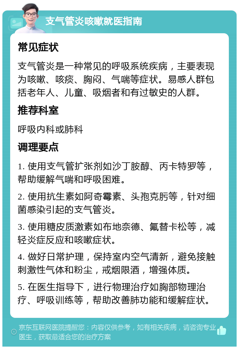 支气管炎咳嗽就医指南 常见症状 支气管炎是一种常见的呼吸系统疾病，主要表现为咳嗽、咳痰、胸闷、气喘等症状。易感人群包括老年人、儿童、吸烟者和有过敏史的人群。 推荐科室 呼吸内科或肺科 调理要点 1. 使用支气管扩张剂如沙丁胺醇、丙卡特罗等，帮助缓解气喘和呼吸困难。 2. 使用抗生素如阿奇霉素、头孢克肟等，针对细菌感染引起的支气管炎。 3. 使用糖皮质激素如布地奈德、氟替卡松等，减轻炎症反应和咳嗽症状。 4. 做好日常护理，保持室内空气清新，避免接触刺激性气体和粉尘，戒烟限酒，增强体质。 5. 在医生指导下，进行物理治疗如胸部物理治疗、呼吸训练等，帮助改善肺功能和缓解症状。