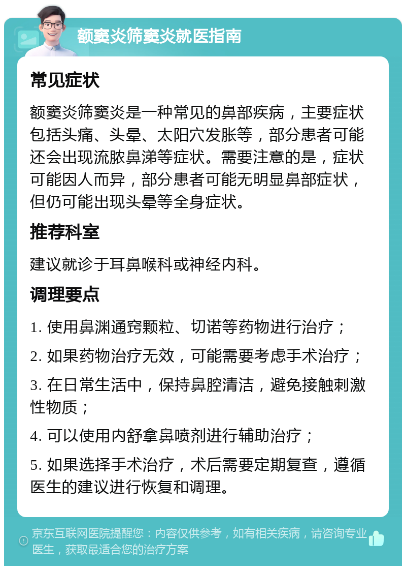 额窦炎筛窦炎就医指南 常见症状 额窦炎筛窦炎是一种常见的鼻部疾病，主要症状包括头痛、头晕、太阳穴发胀等，部分患者可能还会出现流脓鼻涕等症状。需要注意的是，症状可能因人而异，部分患者可能无明显鼻部症状，但仍可能出现头晕等全身症状。 推荐科室 建议就诊于耳鼻喉科或神经内科。 调理要点 1. 使用鼻渊通窍颗粒、切诺等药物进行治疗； 2. 如果药物治疗无效，可能需要考虑手术治疗； 3. 在日常生活中，保持鼻腔清洁，避免接触刺激性物质； 4. 可以使用内舒拿鼻喷剂进行辅助治疗； 5. 如果选择手术治疗，术后需要定期复查，遵循医生的建议进行恢复和调理。