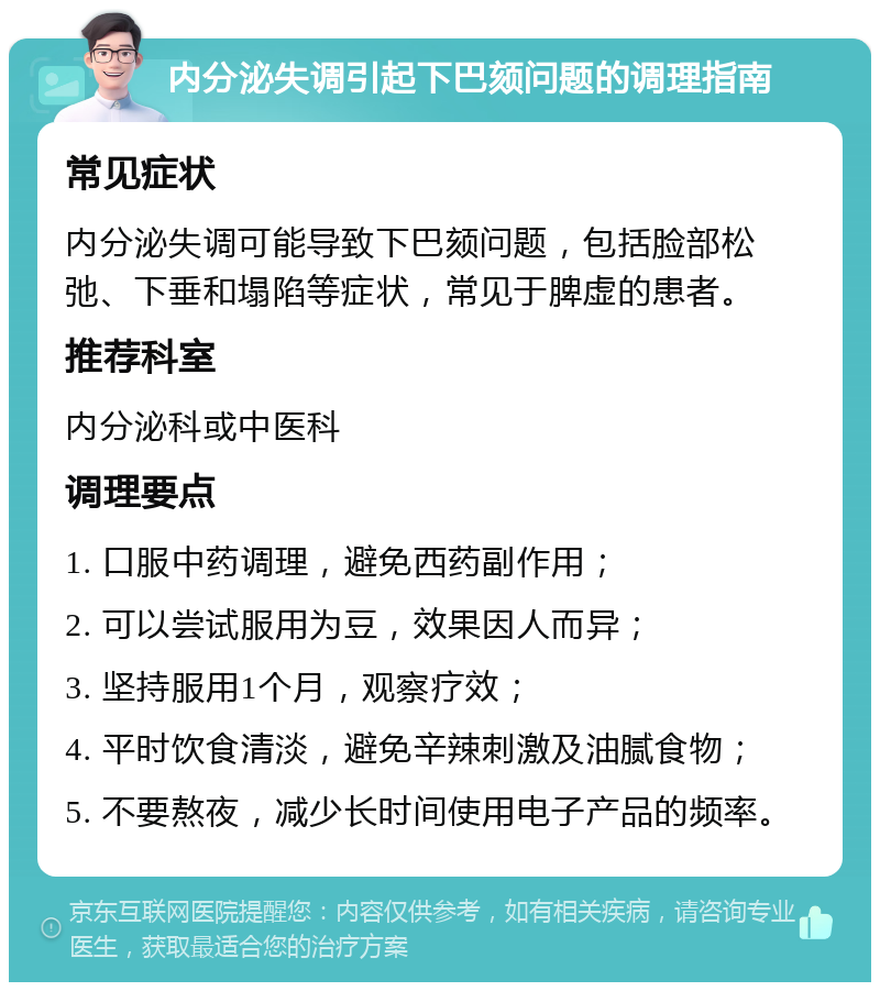 内分泌失调引起下巴颏问题的调理指南 常见症状 内分泌失调可能导致下巴颏问题，包括脸部松弛、下垂和塌陷等症状，常见于脾虚的患者。 推荐科室 内分泌科或中医科 调理要点 1. 口服中药调理，避免西药副作用； 2. 可以尝试服用为豆，效果因人而异； 3. 坚持服用1个月，观察疗效； 4. 平时饮食清淡，避免辛辣刺激及油腻食物； 5. 不要熬夜，减少长时间使用电子产品的频率。