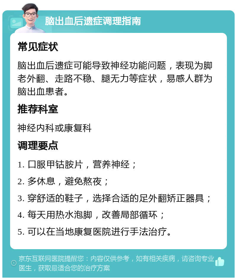 脑出血后遗症调理指南 常见症状 脑出血后遗症可能导致神经功能问题，表现为脚老外翻、走路不稳、腿无力等症状，易感人群为脑出血患者。 推荐科室 神经内科或康复科 调理要点 1. 口服甲钴胺片，营养神经； 2. 多休息，避免熬夜； 3. 穿舒适的鞋子，选择合适的足外翻矫正器具； 4. 每天用热水泡脚，改善局部循环； 5. 可以在当地康复医院进行手法治疗。