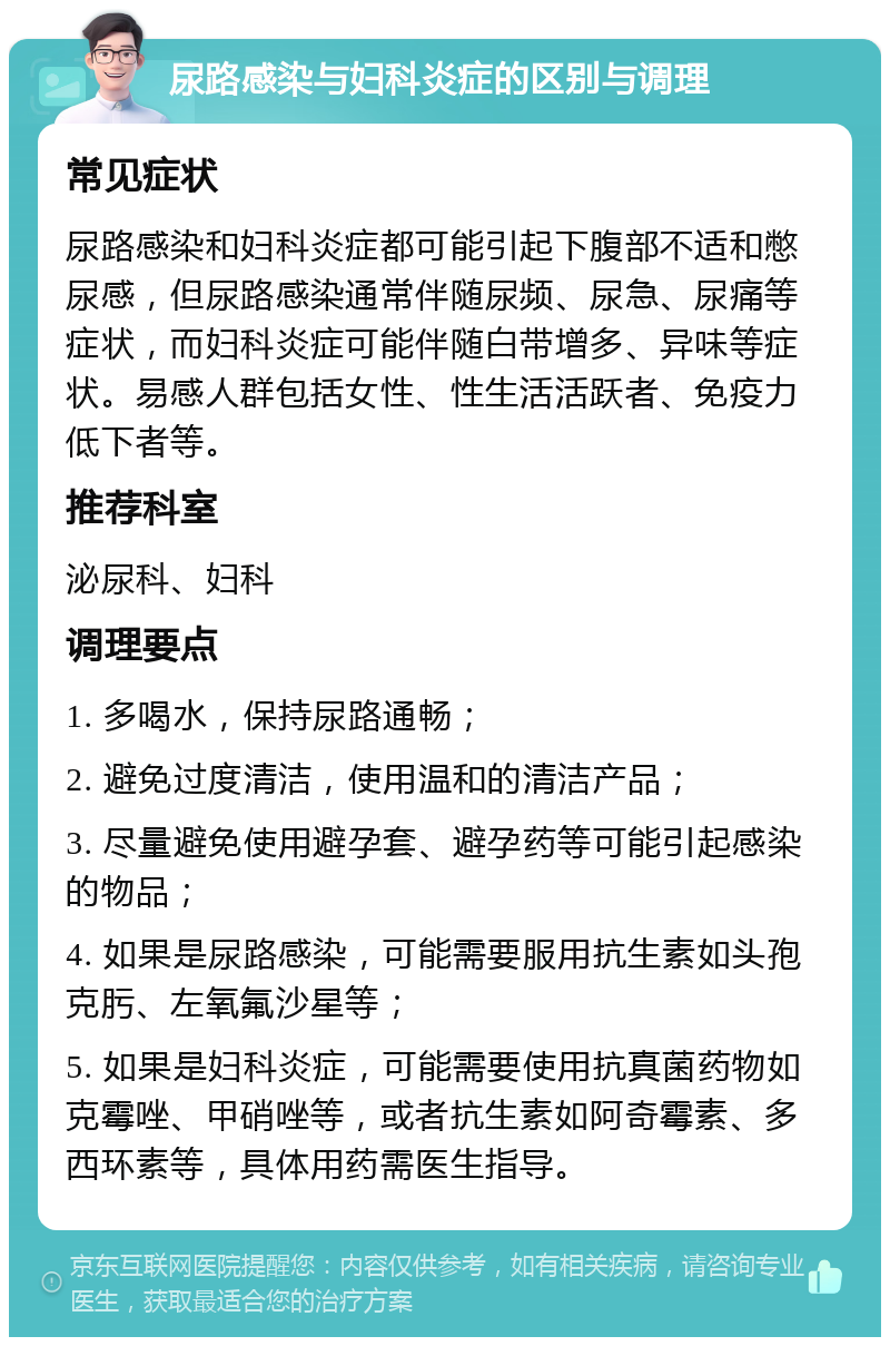 尿路感染与妇科炎症的区别与调理 常见症状 尿路感染和妇科炎症都可能引起下腹部不适和憋尿感，但尿路感染通常伴随尿频、尿急、尿痛等症状，而妇科炎症可能伴随白带增多、异味等症状。易感人群包括女性、性生活活跃者、免疫力低下者等。 推荐科室 泌尿科、妇科 调理要点 1. 多喝水，保持尿路通畅； 2. 避免过度清洁，使用温和的清洁产品； 3. 尽量避免使用避孕套、避孕药等可能引起感染的物品； 4. 如果是尿路感染，可能需要服用抗生素如头孢克肟、左氧氟沙星等； 5. 如果是妇科炎症，可能需要使用抗真菌药物如克霉唑、甲硝唑等，或者抗生素如阿奇霉素、多西环素等，具体用药需医生指导。