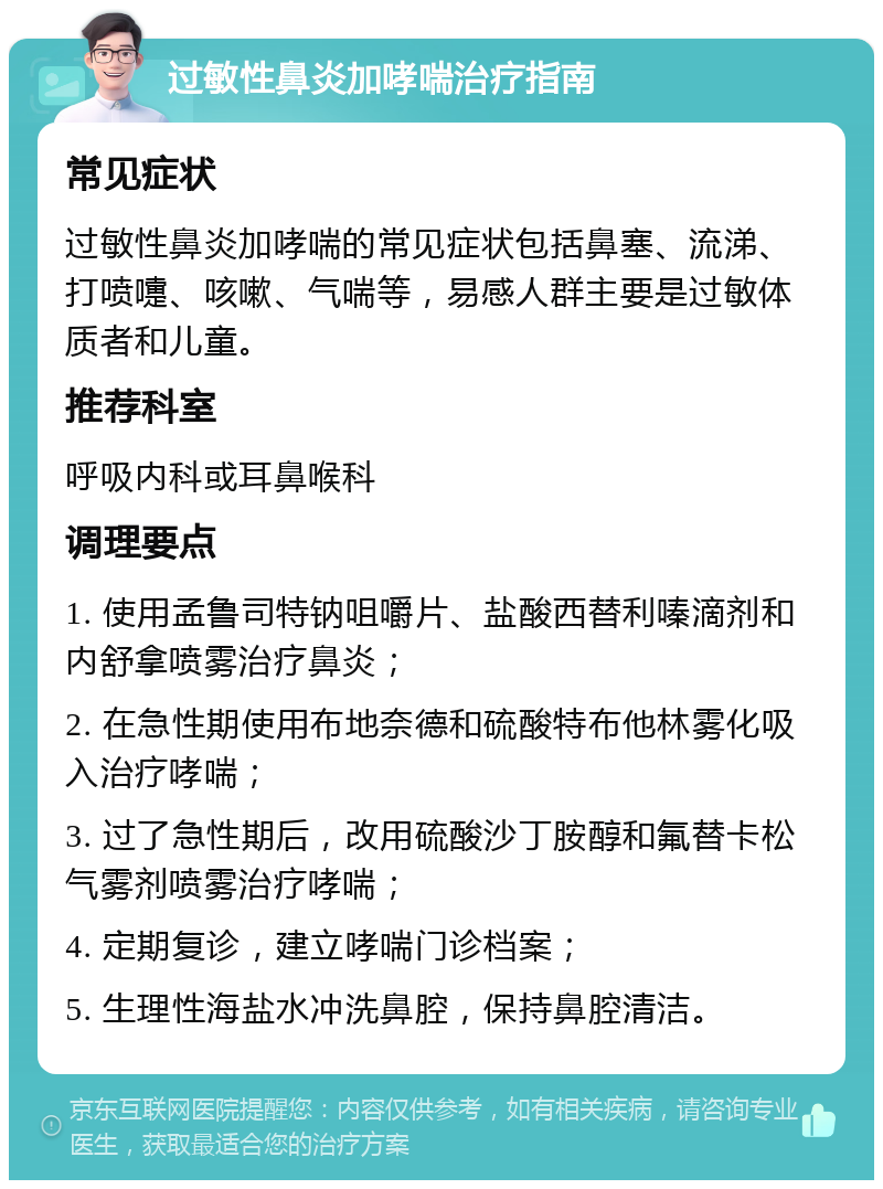 过敏性鼻炎加哮喘治疗指南 常见症状 过敏性鼻炎加哮喘的常见症状包括鼻塞、流涕、打喷嚏、咳嗽、气喘等，易感人群主要是过敏体质者和儿童。 推荐科室 呼吸内科或耳鼻喉科 调理要点 1. 使用孟鲁司特钠咀嚼片、盐酸西替利嗪滴剂和内舒拿喷雾治疗鼻炎； 2. 在急性期使用布地奈德和硫酸特布他林雾化吸入治疗哮喘； 3. 过了急性期后，改用硫酸沙丁胺醇和氟替卡松气雾剂喷雾治疗哮喘； 4. 定期复诊，建立哮喘门诊档案； 5. 生理性海盐水冲洗鼻腔，保持鼻腔清洁。