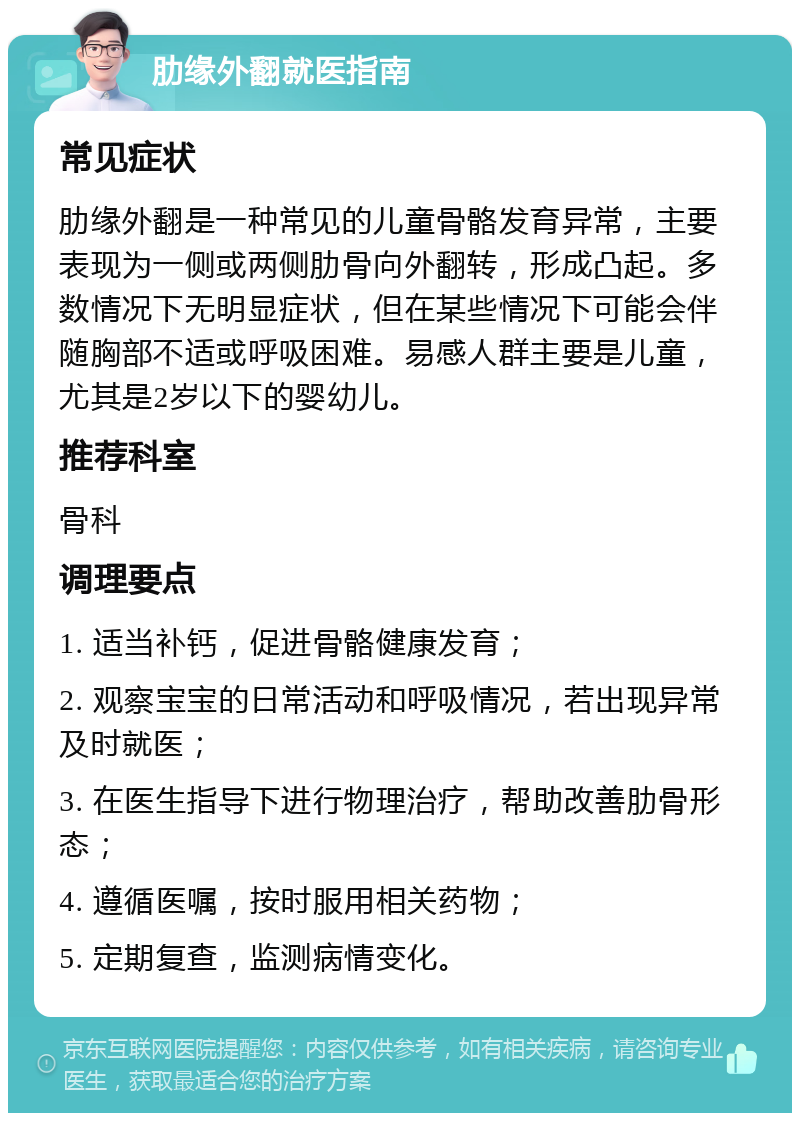 肋缘外翻就医指南 常见症状 肋缘外翻是一种常见的儿童骨骼发育异常，主要表现为一侧或两侧肋骨向外翻转，形成凸起。多数情况下无明显症状，但在某些情况下可能会伴随胸部不适或呼吸困难。易感人群主要是儿童，尤其是2岁以下的婴幼儿。 推荐科室 骨科 调理要点 1. 适当补钙，促进骨骼健康发育； 2. 观察宝宝的日常活动和呼吸情况，若出现异常及时就医； 3. 在医生指导下进行物理治疗，帮助改善肋骨形态； 4. 遵循医嘱，按时服用相关药物； 5. 定期复查，监测病情变化。