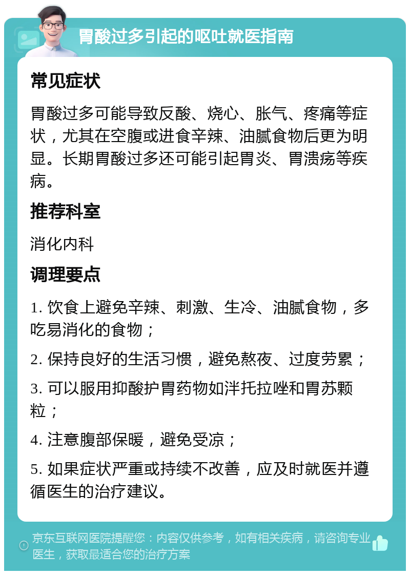 胃酸过多引起的呕吐就医指南 常见症状 胃酸过多可能导致反酸、烧心、胀气、疼痛等症状，尤其在空腹或进食辛辣、油腻食物后更为明显。长期胃酸过多还可能引起胃炎、胃溃疡等疾病。 推荐科室 消化内科 调理要点 1. 饮食上避免辛辣、刺激、生冷、油腻食物，多吃易消化的食物； 2. 保持良好的生活习惯，避免熬夜、过度劳累； 3. 可以服用抑酸护胃药物如泮托拉唑和胃苏颗粒； 4. 注意腹部保暖，避免受凉； 5. 如果症状严重或持续不改善，应及时就医并遵循医生的治疗建议。