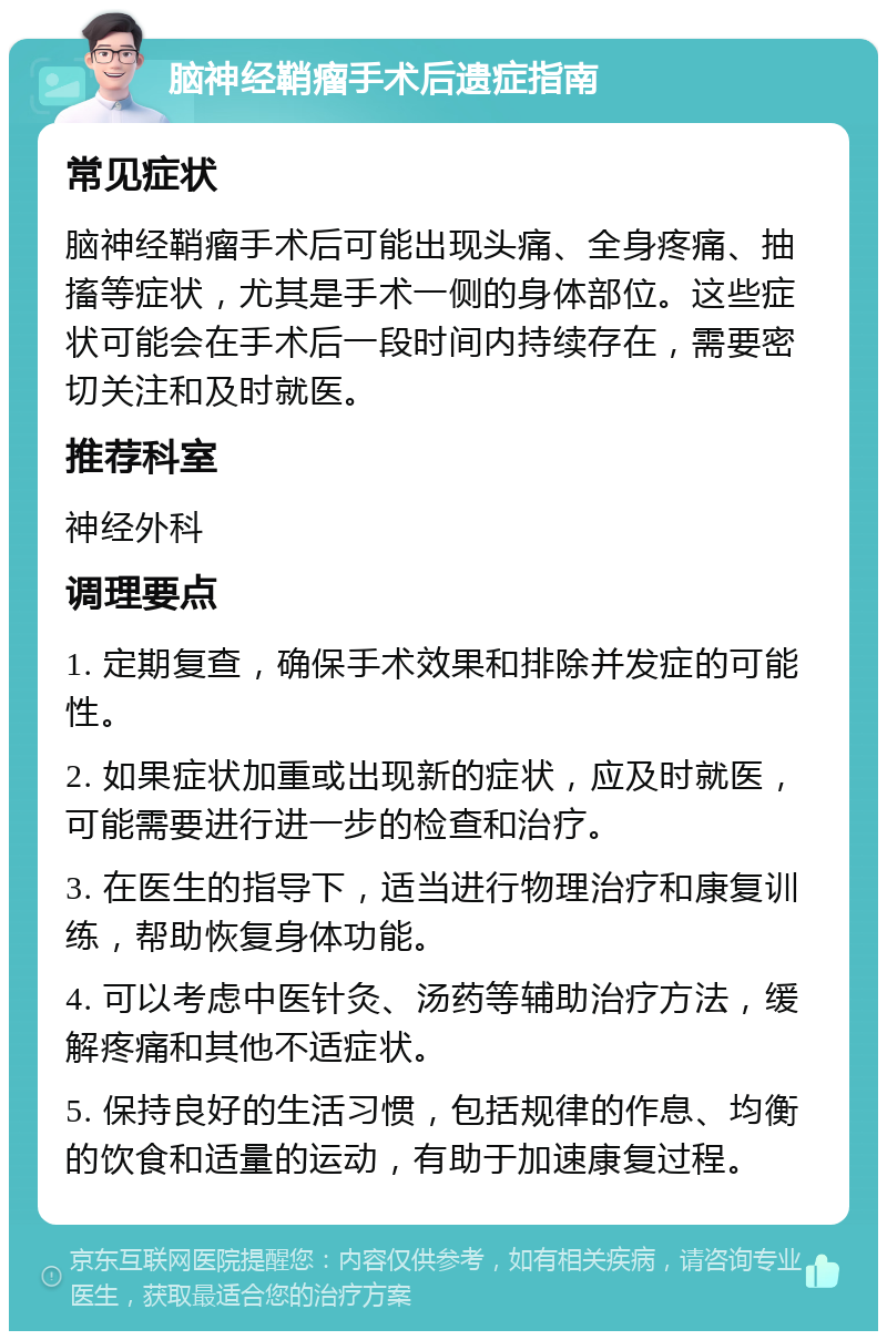 脑神经鞘瘤手术后遗症指南 常见症状 脑神经鞘瘤手术后可能出现头痛、全身疼痛、抽搐等症状，尤其是手术一侧的身体部位。这些症状可能会在手术后一段时间内持续存在，需要密切关注和及时就医。 推荐科室 神经外科 调理要点 1. 定期复查，确保手术效果和排除并发症的可能性。 2. 如果症状加重或出现新的症状，应及时就医，可能需要进行进一步的检查和治疗。 3. 在医生的指导下，适当进行物理治疗和康复训练，帮助恢复身体功能。 4. 可以考虑中医针灸、汤药等辅助治疗方法，缓解疼痛和其他不适症状。 5. 保持良好的生活习惯，包括规律的作息、均衡的饮食和适量的运动，有助于加速康复过程。