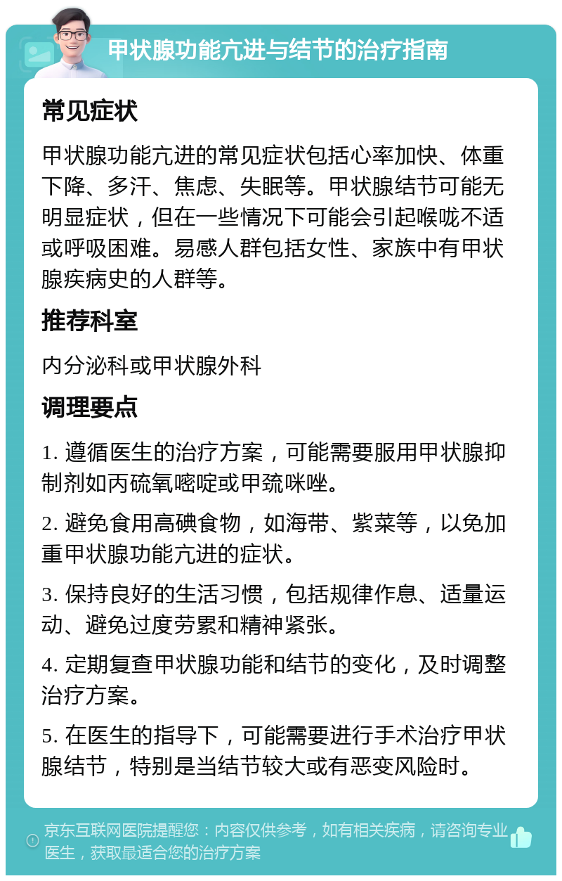 甲状腺功能亢进与结节的治疗指南 常见症状 甲状腺功能亢进的常见症状包括心率加快、体重下降、多汗、焦虑、失眠等。甲状腺结节可能无明显症状，但在一些情况下可能会引起喉咙不适或呼吸困难。易感人群包括女性、家族中有甲状腺疾病史的人群等。 推荐科室 内分泌科或甲状腺外科 调理要点 1. 遵循医生的治疗方案，可能需要服用甲状腺抑制剂如丙硫氧嘧啶或甲巯咪唑。 2. 避免食用高碘食物，如海带、紫菜等，以免加重甲状腺功能亢进的症状。 3. 保持良好的生活习惯，包括规律作息、适量运动、避免过度劳累和精神紧张。 4. 定期复查甲状腺功能和结节的变化，及时调整治疗方案。 5. 在医生的指导下，可能需要进行手术治疗甲状腺结节，特别是当结节较大或有恶变风险时。