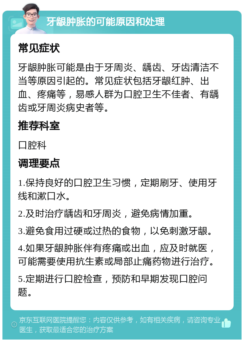 牙龈肿胀的可能原因和处理 常见症状 牙龈肿胀可能是由于牙周炎、龋齿、牙齿清洁不当等原因引起的。常见症状包括牙龈红肿、出血、疼痛等，易感人群为口腔卫生不佳者、有龋齿或牙周炎病史者等。 推荐科室 口腔科 调理要点 1.保持良好的口腔卫生习惯，定期刷牙、使用牙线和漱口水。 2.及时治疗龋齿和牙周炎，避免病情加重。 3.避免食用过硬或过热的食物，以免刺激牙龈。 4.如果牙龈肿胀伴有疼痛或出血，应及时就医，可能需要使用抗生素或局部止痛药物进行治疗。 5.定期进行口腔检查，预防和早期发现口腔问题。