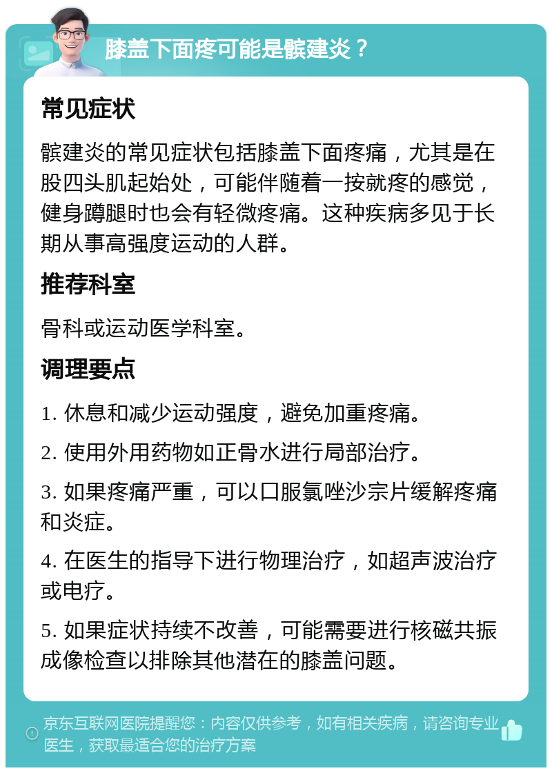 膝盖下面疼可能是髌建炎？ 常见症状 髌建炎的常见症状包括膝盖下面疼痛，尤其是在股四头肌起始处，可能伴随着一按就疼的感觉，健身蹲腿时也会有轻微疼痛。这种疾病多见于长期从事高强度运动的人群。 推荐科室 骨科或运动医学科室。 调理要点 1. 休息和减少运动强度，避免加重疼痛。 2. 使用外用药物如正骨水进行局部治疗。 3. 如果疼痛严重，可以口服氯唑沙宗片缓解疼痛和炎症。 4. 在医生的指导下进行物理治疗，如超声波治疗或电疗。 5. 如果症状持续不改善，可能需要进行核磁共振成像检查以排除其他潜在的膝盖问题。