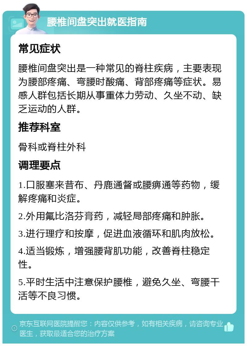 腰椎间盘突出就医指南 常见症状 腰椎间盘突出是一种常见的脊柱疾病，主要表现为腰部疼痛、弯腰时酸痛、背部疼痛等症状。易感人群包括长期从事重体力劳动、久坐不动、缺乏运动的人群。 推荐科室 骨科或脊柱外科 调理要点 1.口服塞来昔布、丹鹿通督或腰痹通等药物，缓解疼痛和炎症。 2.外用氟比洛芬膏药，减轻局部疼痛和肿胀。 3.进行理疗和按摩，促进血液循环和肌肉放松。 4.适当锻炼，增强腰背肌功能，改善脊柱稳定性。 5.平时生活中注意保护腰椎，避免久坐、弯腰干活等不良习惯。