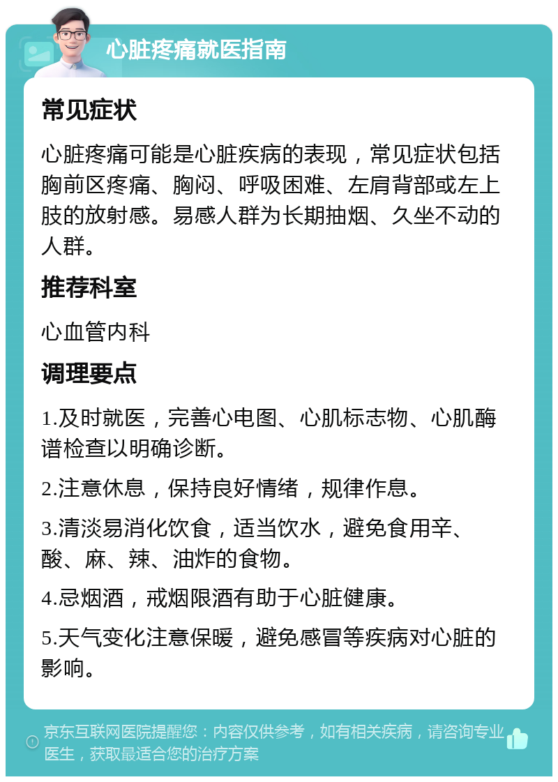 心脏疼痛就医指南 常见症状 心脏疼痛可能是心脏疾病的表现，常见症状包括胸前区疼痛、胸闷、呼吸困难、左肩背部或左上肢的放射感。易感人群为长期抽烟、久坐不动的人群。 推荐科室 心血管内科 调理要点 1.及时就医，完善心电图、心肌标志物、心肌酶谱检查以明确诊断。 2.注意休息，保持良好情绪，规律作息。 3.清淡易消化饮食，适当饮水，避免食用辛、酸、麻、辣、油炸的食物。 4.忌烟酒，戒烟限酒有助于心脏健康。 5.天气变化注意保暖，避免感冒等疾病对心脏的影响。