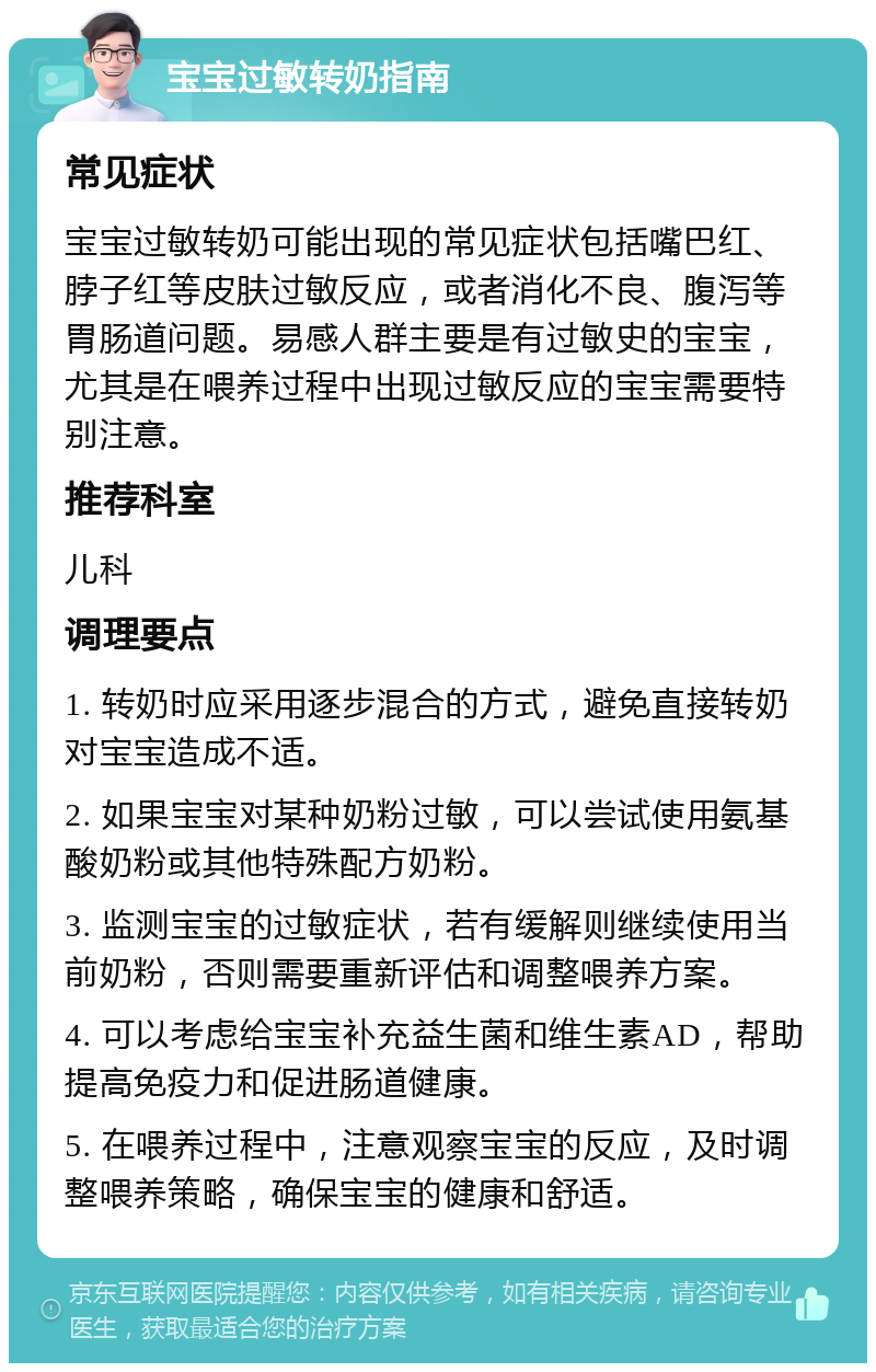 宝宝过敏转奶指南 常见症状 宝宝过敏转奶可能出现的常见症状包括嘴巴红、脖子红等皮肤过敏反应，或者消化不良、腹泻等胃肠道问题。易感人群主要是有过敏史的宝宝，尤其是在喂养过程中出现过敏反应的宝宝需要特别注意。 推荐科室 儿科 调理要点 1. 转奶时应采用逐步混合的方式，避免直接转奶对宝宝造成不适。 2. 如果宝宝对某种奶粉过敏，可以尝试使用氨基酸奶粉或其他特殊配方奶粉。 3. 监测宝宝的过敏症状，若有缓解则继续使用当前奶粉，否则需要重新评估和调整喂养方案。 4. 可以考虑给宝宝补充益生菌和维生素AD，帮助提高免疫力和促进肠道健康。 5. 在喂养过程中，注意观察宝宝的反应，及时调整喂养策略，确保宝宝的健康和舒适。