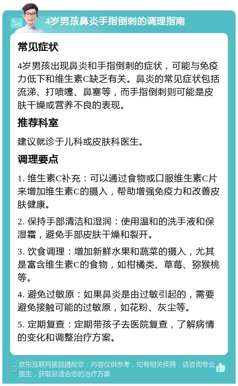 4岁男孩鼻炎手指倒刺的调理指南 常见症状 4岁男孩出现鼻炎和手指倒刺的症状，可能与免疫力低下和维生素C缺乏有关。鼻炎的常见症状包括流涕、打喷嚏、鼻塞等，而手指倒刺则可能是皮肤干燥或营养不良的表现。 推荐科室 建议就诊于儿科或皮肤科医生。 调理要点 1. 维生素C补充：可以通过食物或口服维生素C片来增加维生素C的摄入，帮助增强免疫力和改善皮肤健康。 2. 保持手部清洁和湿润：使用温和的洗手液和保湿霜，避免手部皮肤干燥和裂开。 3. 饮食调理：增加新鲜水果和蔬菜的摄入，尤其是富含维生素C的食物，如柑橘类、草莓、猕猴桃等。 4. 避免过敏原：如果鼻炎是由过敏引起的，需要避免接触可能的过敏原，如花粉、灰尘等。 5. 定期复查：定期带孩子去医院复查，了解病情的变化和调整治疗方案。