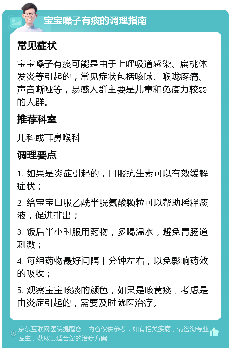 宝宝嗓子有痰的调理指南 常见症状 宝宝嗓子有痰可能是由于上呼吸道感染、扁桃体发炎等引起的，常见症状包括咳嗽、喉咙疼痛、声音嘶哑等，易感人群主要是儿童和免疫力较弱的人群。 推荐科室 儿科或耳鼻喉科 调理要点 1. 如果是炎症引起的，口服抗生素可以有效缓解症状； 2. 给宝宝口服乙酰半胱氨酸颗粒可以帮助稀释痰液，促进排出； 3. 饭后半小时服用药物，多喝温水，避免胃肠道刺激； 4. 每组药物最好间隔十分钟左右，以免影响药效的吸收； 5. 观察宝宝咳痰的颜色，如果是咳黄痰，考虑是由炎症引起的，需要及时就医治疗。