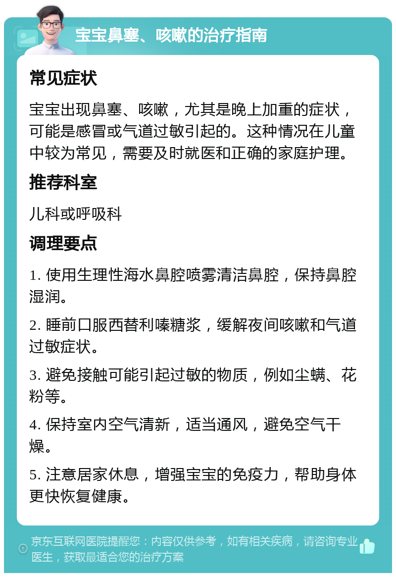 宝宝鼻塞、咳嗽的治疗指南 常见症状 宝宝出现鼻塞、咳嗽，尤其是晚上加重的症状，可能是感冒或气道过敏引起的。这种情况在儿童中较为常见，需要及时就医和正确的家庭护理。 推荐科室 儿科或呼吸科 调理要点 1. 使用生理性海水鼻腔喷雾清洁鼻腔，保持鼻腔湿润。 2. 睡前口服西替利嗪糖浆，缓解夜间咳嗽和气道过敏症状。 3. 避免接触可能引起过敏的物质，例如尘螨、花粉等。 4. 保持室内空气清新，适当通风，避免空气干燥。 5. 注意居家休息，增强宝宝的免疫力，帮助身体更快恢复健康。