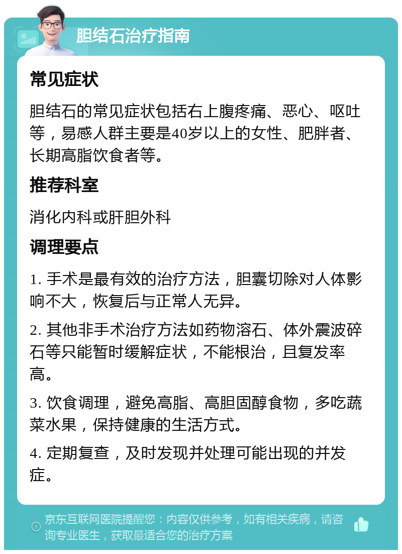 胆结石治疗指南 常见症状 胆结石的常见症状包括右上腹疼痛、恶心、呕吐等，易感人群主要是40岁以上的女性、肥胖者、长期高脂饮食者等。 推荐科室 消化内科或肝胆外科 调理要点 1. 手术是最有效的治疗方法，胆囊切除对人体影响不大，恢复后与正常人无异。 2. 其他非手术治疗方法如药物溶石、体外震波碎石等只能暂时缓解症状，不能根治，且复发率高。 3. 饮食调理，避免高脂、高胆固醇食物，多吃蔬菜水果，保持健康的生活方式。 4. 定期复查，及时发现并处理可能出现的并发症。