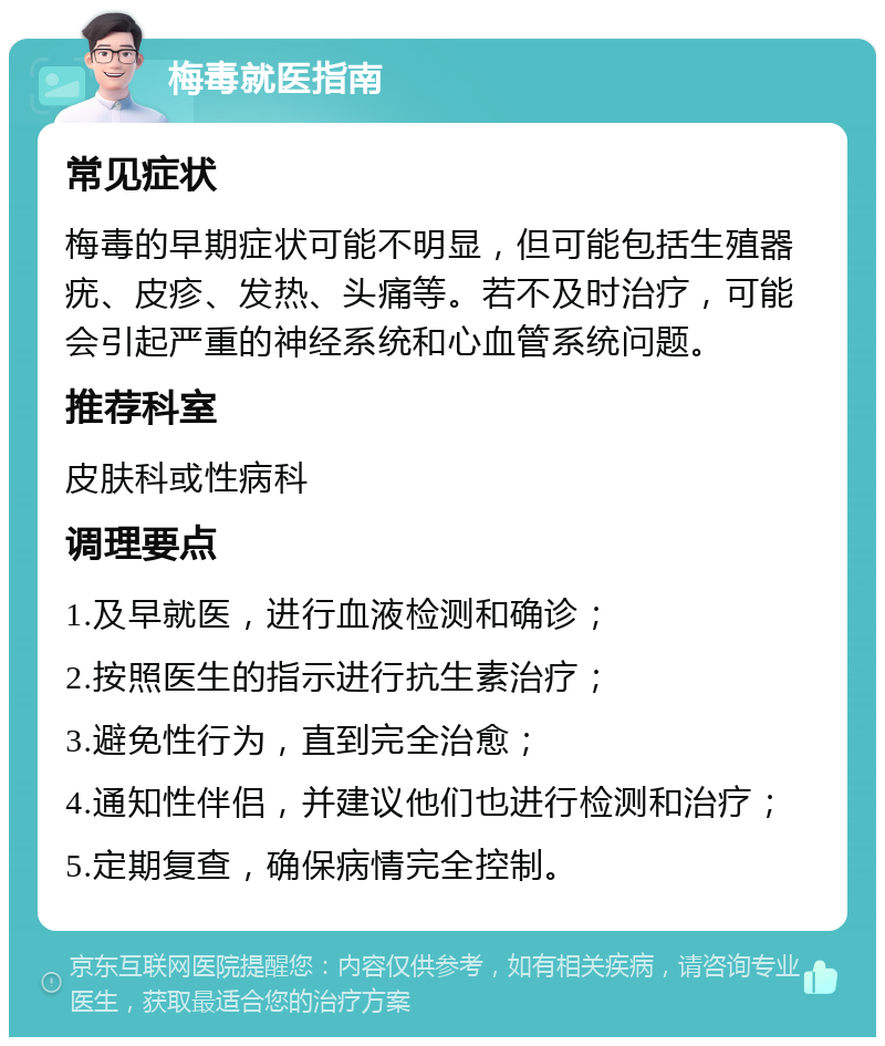 梅毒就医指南 常见症状 梅毒的早期症状可能不明显，但可能包括生殖器疣、皮疹、发热、头痛等。若不及时治疗，可能会引起严重的神经系统和心血管系统问题。 推荐科室 皮肤科或性病科 调理要点 1.及早就医，进行血液检测和确诊； 2.按照医生的指示进行抗生素治疗； 3.避免性行为，直到完全治愈； 4.通知性伴侣，并建议他们也进行检测和治疗； 5.定期复查，确保病情完全控制。