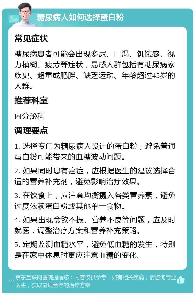 糖尿病人如何选择蛋白粉 常见症状 糖尿病患者可能会出现多尿、口渴、饥饿感、视力模糊、疲劳等症状，易感人群包括有糖尿病家族史、超重或肥胖、缺乏运动、年龄超过45岁的人群。 推荐科室 内分泌科 调理要点 1. 选择专门为糖尿病人设计的蛋白粉，避免普通蛋白粉可能带来的血糖波动问题。 2. 如果同时患有癌症，应根据医生的建议选择合适的营养补充剂，避免影响治疗效果。 3. 在饮食上，应注意均衡摄入各类营养素，避免过度依赖蛋白粉或其他单一食物。 4. 如果出现食欲不振、营养不良等问题，应及时就医，调整治疗方案和营养补充策略。 5. 定期监测血糖水平，避免低血糖的发生，特别是在家中休息时更应注意血糖的变化。