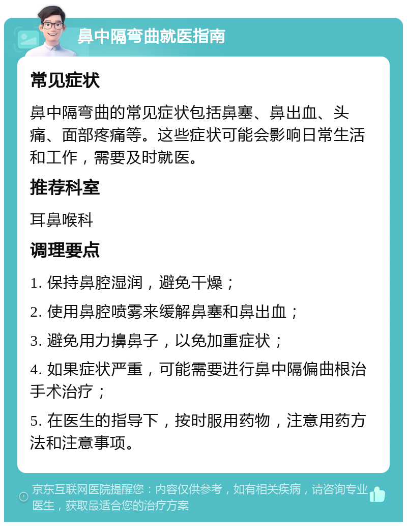 鼻中隔弯曲就医指南 常见症状 鼻中隔弯曲的常见症状包括鼻塞、鼻出血、头痛、面部疼痛等。这些症状可能会影响日常生活和工作，需要及时就医。 推荐科室 耳鼻喉科 调理要点 1. 保持鼻腔湿润，避免干燥； 2. 使用鼻腔喷雾来缓解鼻塞和鼻出血； 3. 避免用力擤鼻子，以免加重症状； 4. 如果症状严重，可能需要进行鼻中隔偏曲根治手术治疗； 5. 在医生的指导下，按时服用药物，注意用药方法和注意事项。