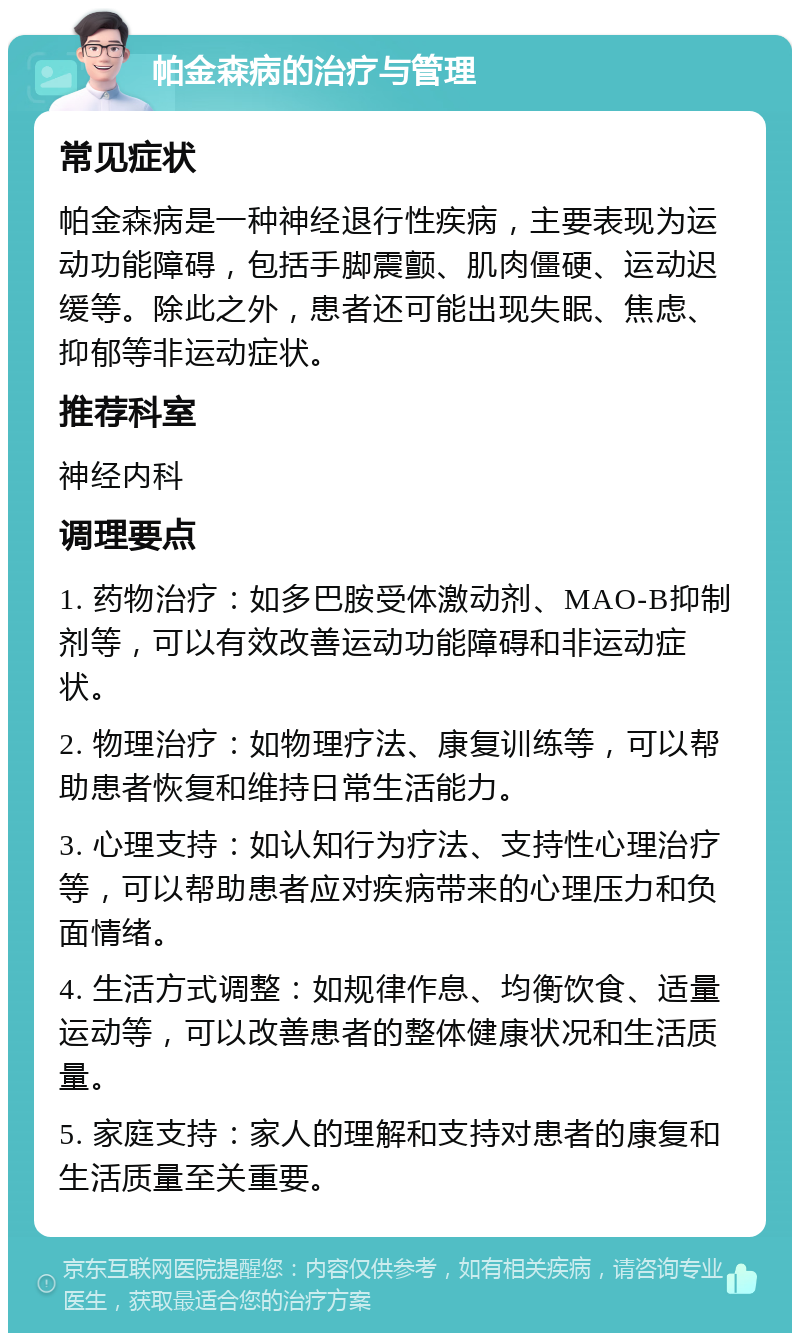 帕金森病的治疗与管理 常见症状 帕金森病是一种神经退行性疾病，主要表现为运动功能障碍，包括手脚震颤、肌肉僵硬、运动迟缓等。除此之外，患者还可能出现失眠、焦虑、抑郁等非运动症状。 推荐科室 神经内科 调理要点 1. 药物治疗：如多巴胺受体激动剂、MAO-B抑制剂等，可以有效改善运动功能障碍和非运动症状。 2. 物理治疗：如物理疗法、康复训练等，可以帮助患者恢复和维持日常生活能力。 3. 心理支持：如认知行为疗法、支持性心理治疗等，可以帮助患者应对疾病带来的心理压力和负面情绪。 4. 生活方式调整：如规律作息、均衡饮食、适量运动等，可以改善患者的整体健康状况和生活质量。 5. 家庭支持：家人的理解和支持对患者的康复和生活质量至关重要。