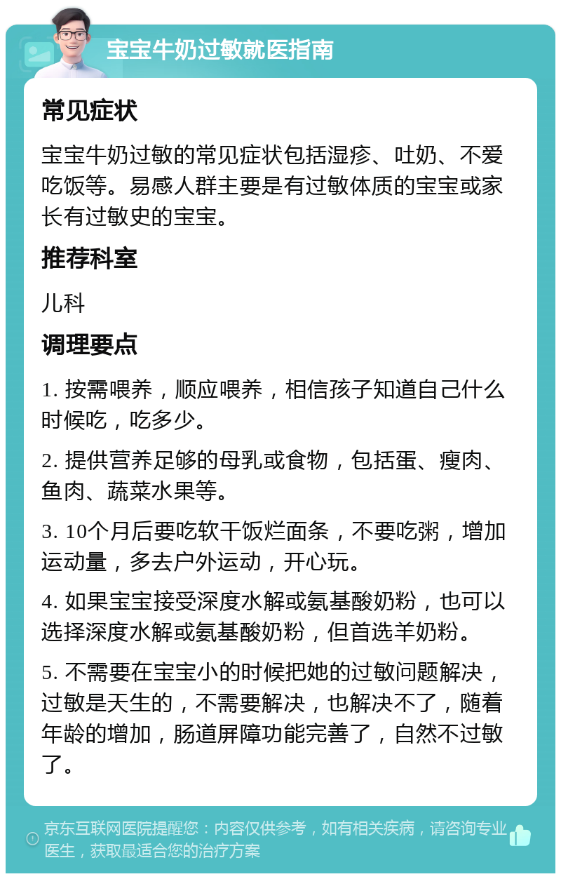 宝宝牛奶过敏就医指南 常见症状 宝宝牛奶过敏的常见症状包括湿疹、吐奶、不爱吃饭等。易感人群主要是有过敏体质的宝宝或家长有过敏史的宝宝。 推荐科室 儿科 调理要点 1. 按需喂养，顺应喂养，相信孩子知道自己什么时候吃，吃多少。 2. 提供营养足够的母乳或食物，包括蛋、瘦肉、鱼肉、蔬菜水果等。 3. 10个月后要吃软干饭烂面条，不要吃粥，增加运动量，多去户外运动，开心玩。 4. 如果宝宝接受深度水解或氨基酸奶粉，也可以选择深度水解或氨基酸奶粉，但首选羊奶粉。 5. 不需要在宝宝小的时候把她的过敏问题解决，过敏是天生的，不需要解决，也解决不了，随着年龄的增加，肠道屏障功能完善了，自然不过敏了。