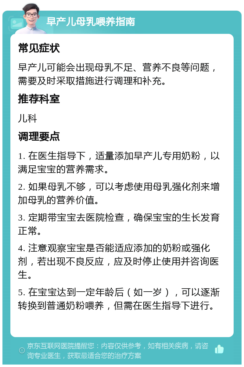 早产儿母乳喂养指南 常见症状 早产儿可能会出现母乳不足、营养不良等问题，需要及时采取措施进行调理和补充。 推荐科室 儿科 调理要点 1. 在医生指导下，适量添加早产儿专用奶粉，以满足宝宝的营养需求。 2. 如果母乳不够，可以考虑使用母乳强化剂来增加母乳的营养价值。 3. 定期带宝宝去医院检查，确保宝宝的生长发育正常。 4. 注意观察宝宝是否能适应添加的奶粉或强化剂，若出现不良反应，应及时停止使用并咨询医生。 5. 在宝宝达到一定年龄后（如一岁），可以逐渐转换到普通奶粉喂养，但需在医生指导下进行。