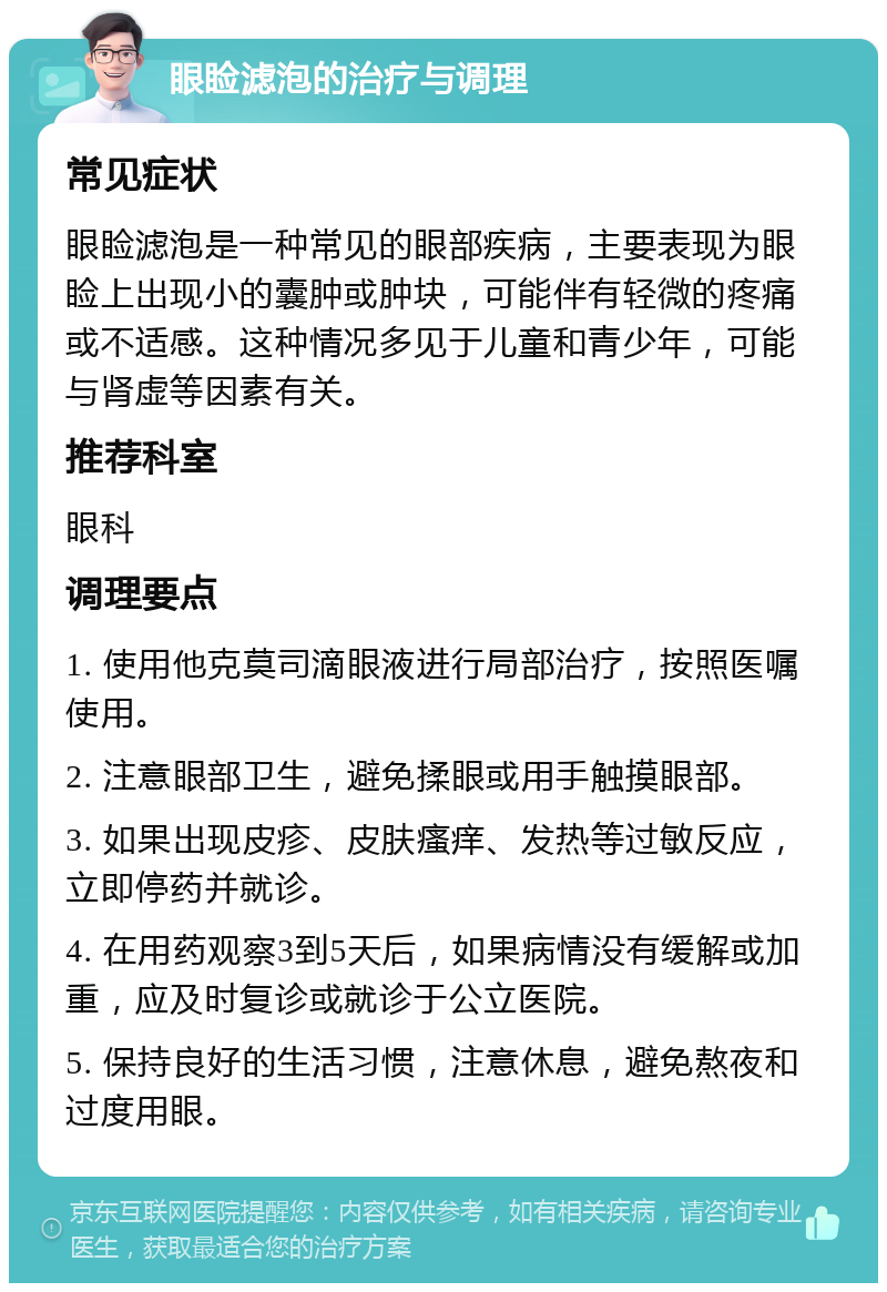 眼睑滤泡的治疗与调理 常见症状 眼睑滤泡是一种常见的眼部疾病，主要表现为眼睑上出现小的囊肿或肿块，可能伴有轻微的疼痛或不适感。这种情况多见于儿童和青少年，可能与肾虚等因素有关。 推荐科室 眼科 调理要点 1. 使用他克莫司滴眼液进行局部治疗，按照医嘱使用。 2. 注意眼部卫生，避免揉眼或用手触摸眼部。 3. 如果出现皮疹、皮肤瘙痒、发热等过敏反应，立即停药并就诊。 4. 在用药观察3到5天后，如果病情没有缓解或加重，应及时复诊或就诊于公立医院。 5. 保持良好的生活习惯，注意休息，避免熬夜和过度用眼。