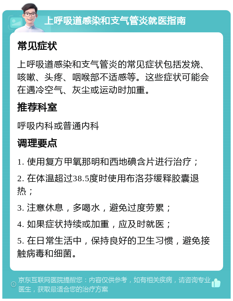 上呼吸道感染和支气管炎就医指南 常见症状 上呼吸道感染和支气管炎的常见症状包括发烧、咳嗽、头疼、咽喉部不适感等。这些症状可能会在遇冷空气、灰尘或运动时加重。 推荐科室 呼吸内科或普通内科 调理要点 1. 使用复方甲氧那明和西地碘含片进行治疗； 2. 在体温超过38.5度时使用布洛芬缓释胶囊退热； 3. 注意休息，多喝水，避免过度劳累； 4. 如果症状持续或加重，应及时就医； 5. 在日常生活中，保持良好的卫生习惯，避免接触病毒和细菌。