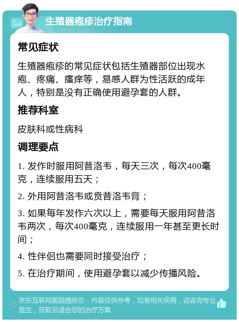 生殖器疱疹治疗指南 常见症状 生殖器疱疹的常见症状包括生殖器部位出现水疱、疼痛、瘙痒等，易感人群为性活跃的成年人，特别是没有正确使用避孕套的人群。 推荐科室 皮肤科或性病科 调理要点 1. 发作时服用阿昔洛韦，每天三次，每次400毫克，连续服用五天； 2. 外用阿昔洛韦或贲昔洛韦膏； 3. 如果每年发作六次以上，需要每天服用阿昔洛韦两次，每次400毫克，连续服用一年甚至更长时间； 4. 性伴侣也需要同时接受治疗； 5. 在治疗期间，使用避孕套以减少传播风险。