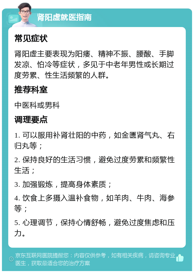 肾阳虚就医指南 常见症状 肾阳虚主要表现为阳痿、精神不振、腰酸、手脚发凉、怕冷等症状，多见于中老年男性或长期过度劳累、性生活频繁的人群。 推荐科室 中医科或男科 调理要点 1. 可以服用补肾壮阳的中药，如金匮肾气丸、右归丸等； 2. 保持良好的生活习惯，避免过度劳累和频繁性生活； 3. 加强锻炼，提高身体素质； 4. 饮食上多摄入温补食物，如羊肉、牛肉、海参等； 5. 心理调节，保持心情舒畅，避免过度焦虑和压力。