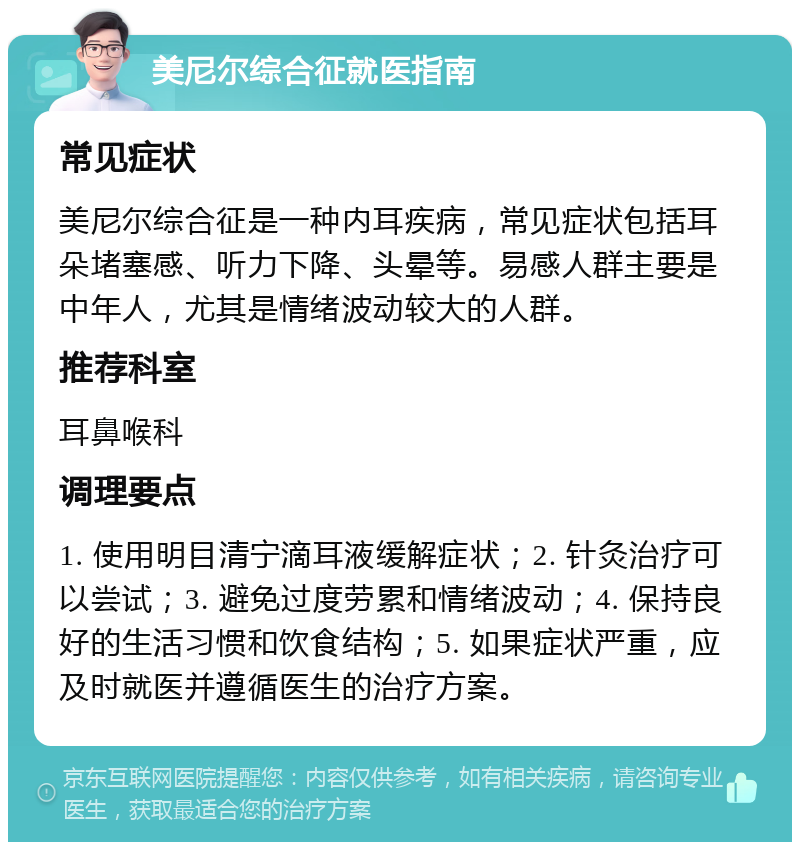 美尼尔综合征就医指南 常见症状 美尼尔综合征是一种内耳疾病，常见症状包括耳朵堵塞感、听力下降、头晕等。易感人群主要是中年人，尤其是情绪波动较大的人群。 推荐科室 耳鼻喉科 调理要点 1. 使用明目清宁滴耳液缓解症状；2. 针灸治疗可以尝试；3. 避免过度劳累和情绪波动；4. 保持良好的生活习惯和饮食结构；5. 如果症状严重，应及时就医并遵循医生的治疗方案。