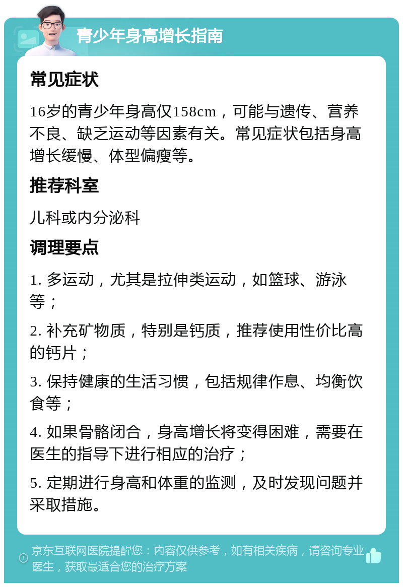 青少年身高增长指南 常见症状 16岁的青少年身高仅158cm，可能与遗传、营养不良、缺乏运动等因素有关。常见症状包括身高增长缓慢、体型偏瘦等。 推荐科室 儿科或内分泌科 调理要点 1. 多运动，尤其是拉伸类运动，如篮球、游泳等； 2. 补充矿物质，特别是钙质，推荐使用性价比高的钙片； 3. 保持健康的生活习惯，包括规律作息、均衡饮食等； 4. 如果骨骼闭合，身高增长将变得困难，需要在医生的指导下进行相应的治疗； 5. 定期进行身高和体重的监测，及时发现问题并采取措施。