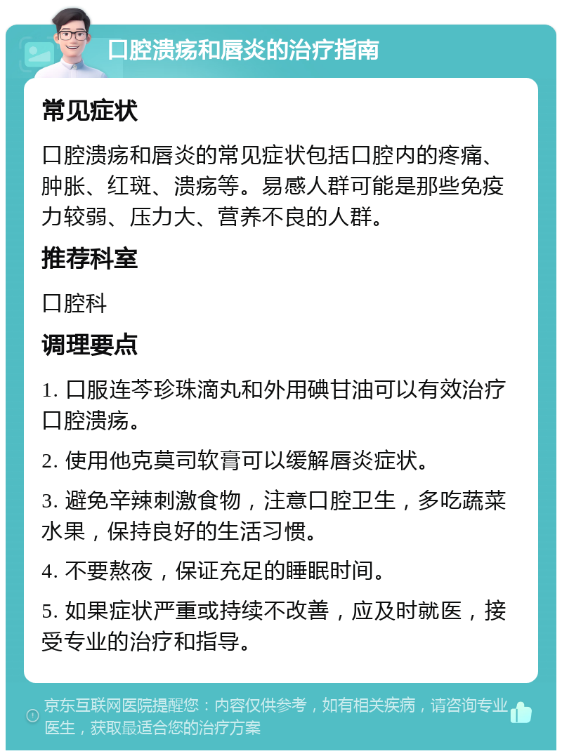 口腔溃疡和唇炎的治疗指南 常见症状 口腔溃疡和唇炎的常见症状包括口腔内的疼痛、肿胀、红斑、溃疡等。易感人群可能是那些免疫力较弱、压力大、营养不良的人群。 推荐科室 口腔科 调理要点 1. 口服连芩珍珠滴丸和外用碘甘油可以有效治疗口腔溃疡。 2. 使用他克莫司软膏可以缓解唇炎症状。 3. 避免辛辣刺激食物，注意口腔卫生，多吃蔬菜水果，保持良好的生活习惯。 4. 不要熬夜，保证充足的睡眠时间。 5. 如果症状严重或持续不改善，应及时就医，接受专业的治疗和指导。